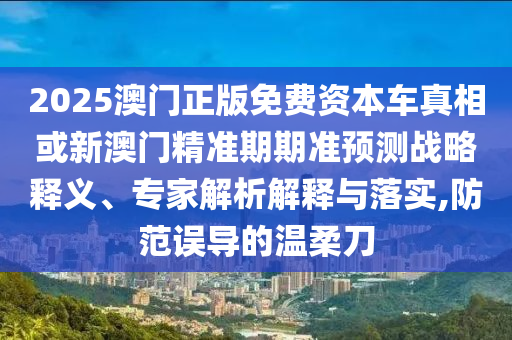 2025澳門正版免費資本車真相或新澳門精準期期準預測戰略釋義、專家解析解釋與落實,防范誤導的溫柔刀